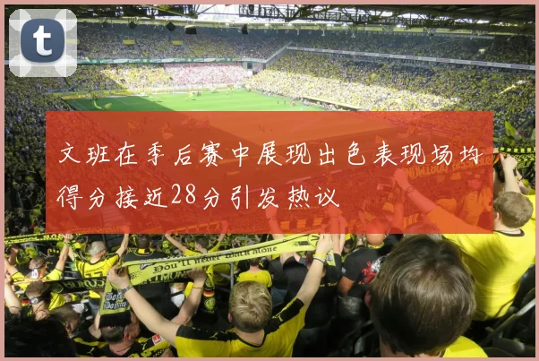文班在季后赛中展现出色表现场均得分接近28分引发热议