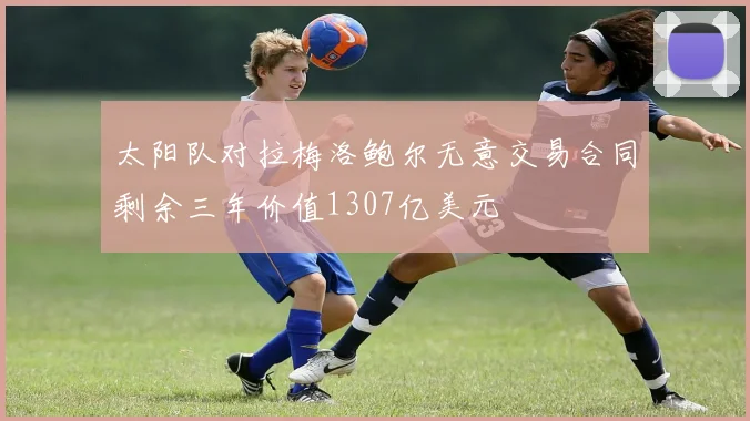太阳队对拉梅洛鲍尔无意交易合同剩余三年价值1307亿美元