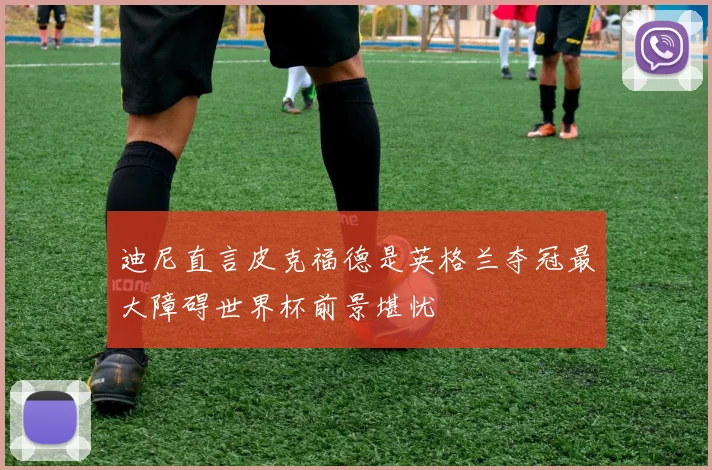 迪尼直言皮克福德是英格兰夺冠最大障碍世界杯前景堪忧