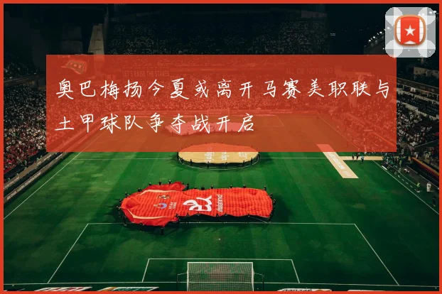 奥巴梅扬今夏或离开马赛美职联与土甲球队争夺战开启