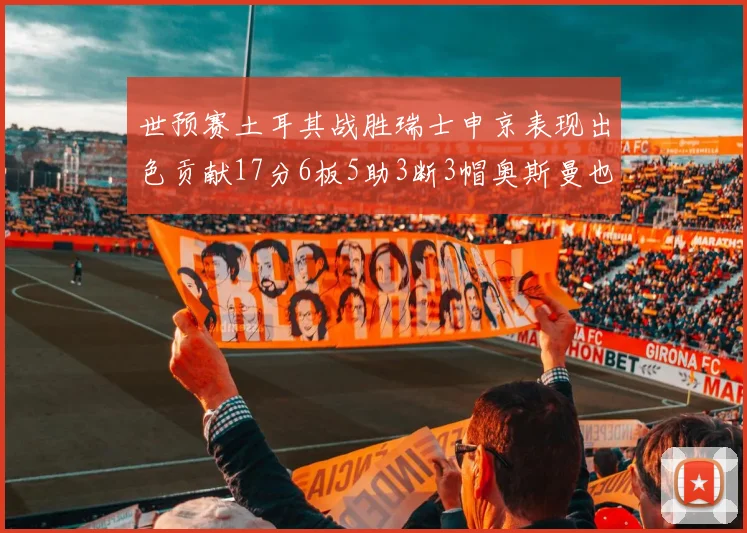 世预赛土耳其战胜瑞士申京表现出色贡献17分6板5助3断3帽奥斯曼也有15分表现