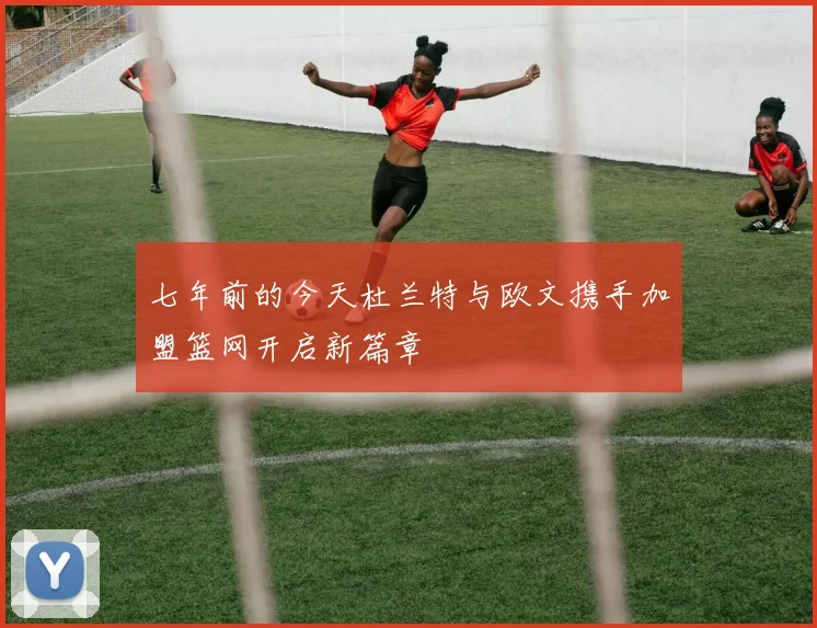 七年前的今天杜兰特与欧文携手加盟篮网开启新篇章