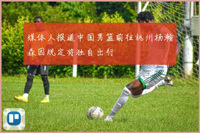 媒体人报道中国男篮前往杭州杨瀚森因规定将独自出行