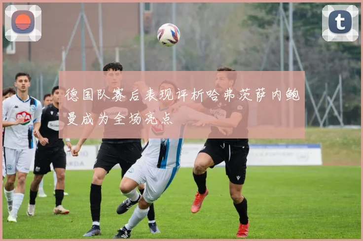 德国队赛后表现评析哈弗茨萨内鲍曼成为全场亮点