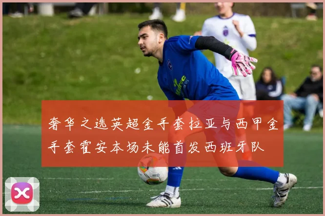 奢华之选英超金手套拉亚与西甲金手套霍安本场未能首发西班牙队