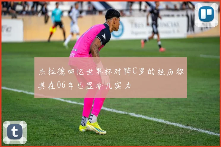杰拉德回忆世界杯对阵C罗的经历称其在06年已显非凡实力