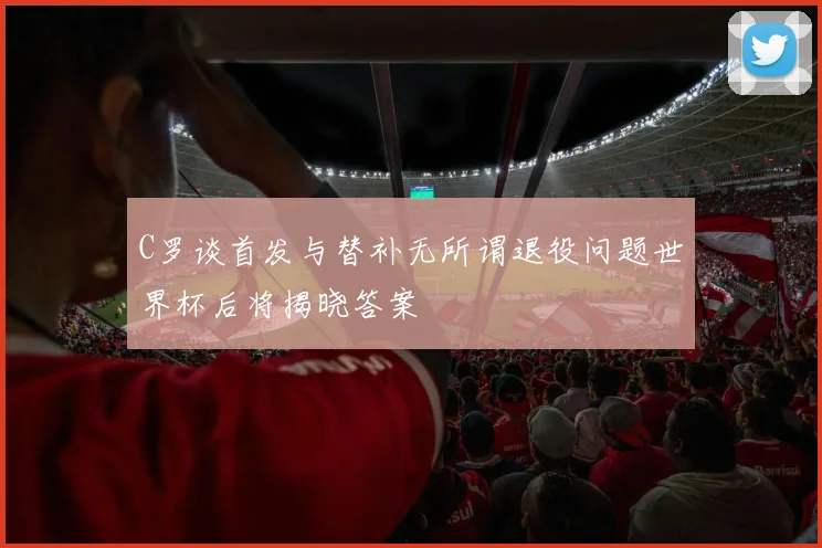 C罗谈首发与替补无所谓退役问题世界杯后将揭晓答案