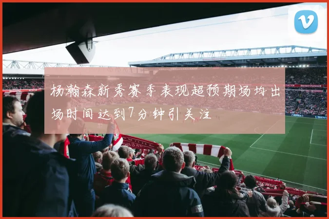杨瀚森新秀赛季表现超预期场均出场时间达到7分钟引关注