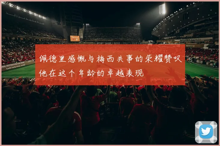 佩德里感慨与梅西共事的荣耀赞叹他在这个年龄的卓越表现